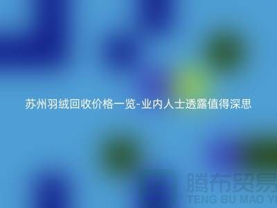 苏州羽绒回收价格一览-鸭绒回收业内人士透露值得深思