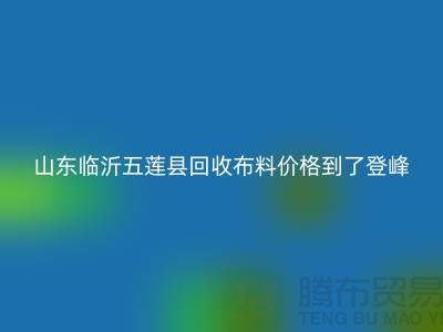 山东临沂五莲县回收布料价格到了登峰-没成交的原因-上海腾布