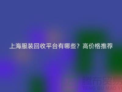 上海服装回收平台有哪些？高价格推荐“上海腾布贸易”