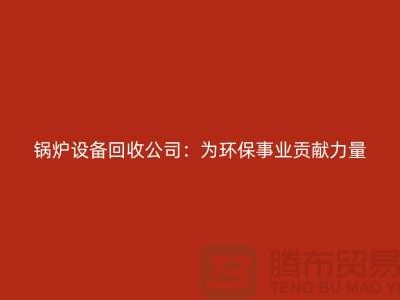 锅炉设备回收公司：为环保事业贡献力量-上海余热设备回收公司