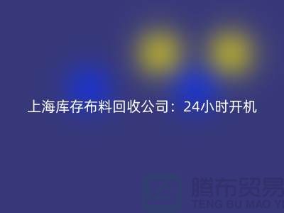 ###上海库存布料回收公司：24小时开机，随时出发上门回收